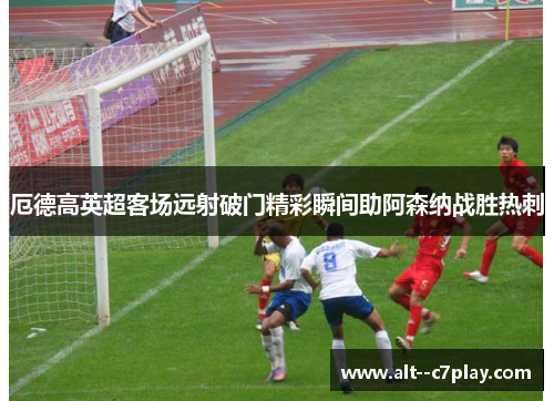 厄德高英超客场远射破门精彩瞬间助阿森纳战胜热刺
