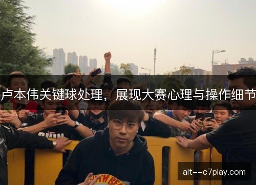 卢本伟关键球处理，展现大赛心理与操作细节